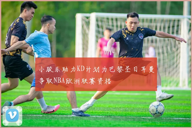 小股东助力KD计划为巴黎圣日耳曼争取NBA欧洲联赛资格