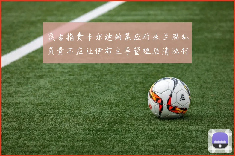 莫吉指责卡尔迪纳莱应对米兰混乱负责不应让伊布主导管理层清洗行动