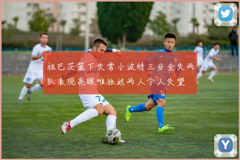 祖巴茨篮下失常小波特三分全失两队表现亮眼唯独这两人令人失望