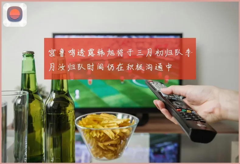 宫鲁鸣透露韩旭将于三月初归队李月汝归队时间仍在积极沟通中