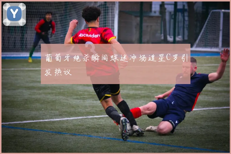 葡萄牙绝杀瞬间球迷冲场追星C罗引发热议