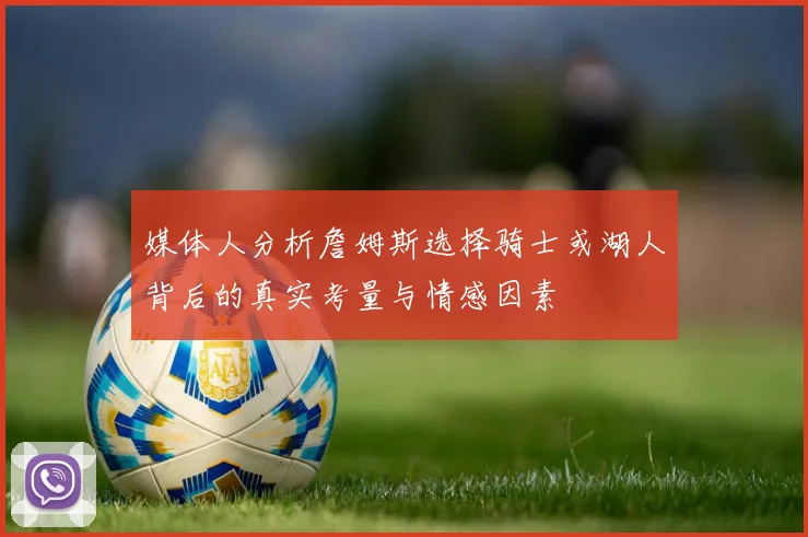 媒体人分析詹姆斯选择骑士或湖人背后的真实考量与情感因素