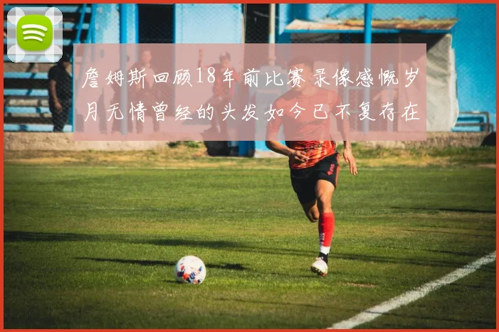 詹姆斯回顾18年前比赛录像感慨岁月无情曾经的头发如今已不复存在