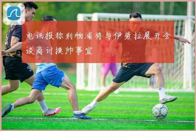 电讯报称利物浦将与伊劳拉展开会谈商讨换帅事宜
