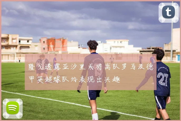 隆戈透露亚沙里或将离队罗马及德甲英超球队均表现出兴趣