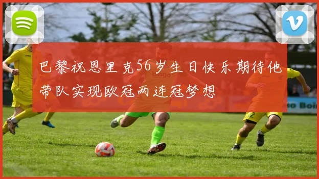 巴黎祝恩里克56岁生日快乐期待他带队实现欧冠两连冠梦想