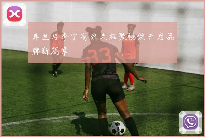 库里与李宁高尔夫相聚畅饮开启品牌新篇章