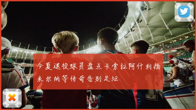 今夏退役球员盘点卡索拉阿什利扬米尔纳等传奇告别足坛