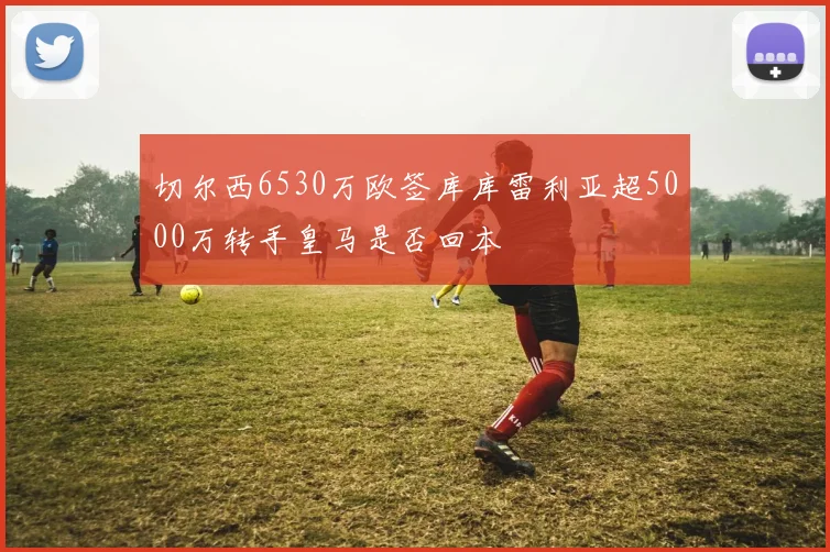 切尔西6530万欧签库库雷利亚超5000万转手皇马是否回本
