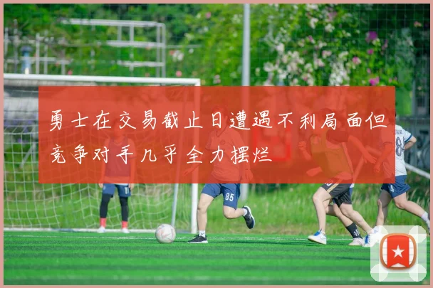勇士在交易截止日遭遇不利局面但竞争对手几乎全力摆烂