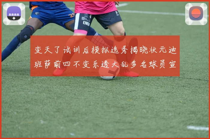 变天了试训后模拟选秀揭晓状元迪班萨前四不变乐透大乱多名球员宣布退选