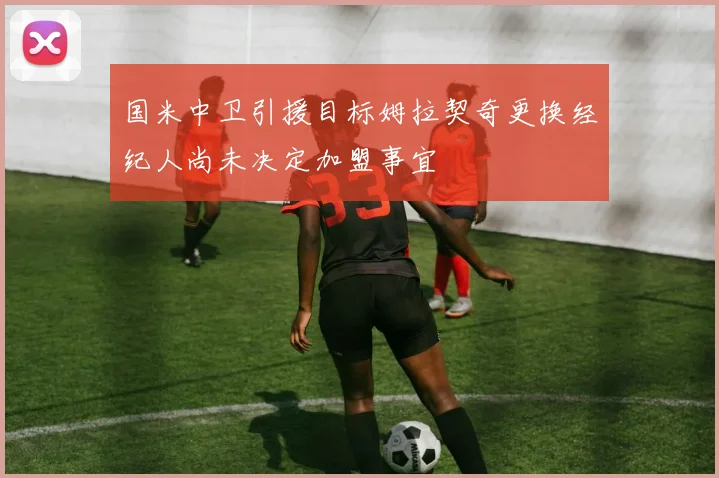 国米中卫引援目标姆拉契奇更换经纪人尚未决定加盟事宜
