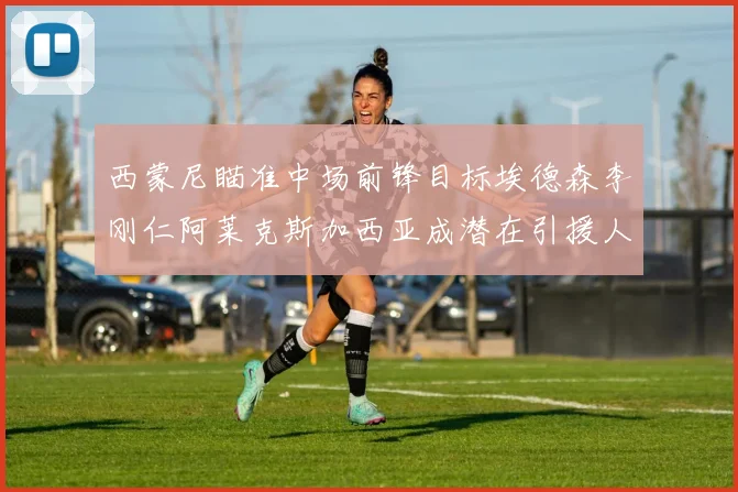 西蒙尼瞄准中场前锋目标埃德森李刚仁阿莱克斯加西亚成潜在引援人选