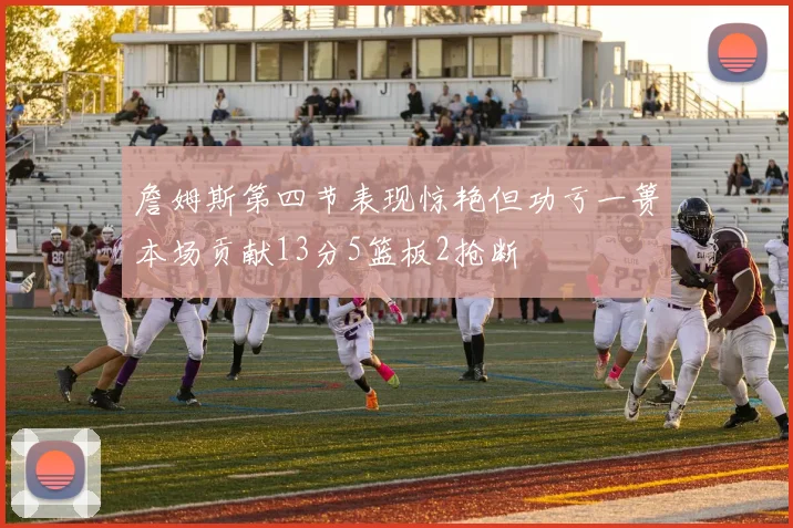 詹姆斯第四节表现惊艳但功亏一篑本场贡献13分5篮板2抢断