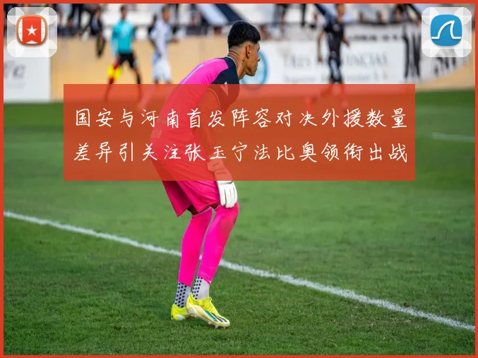 国安与河南首发阵容对决外援数量差异引关注张玉宁法比奥领衔出战